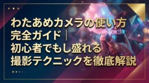 わたあめカメラの使い方完全ガイド｜初心者でも盛れる撮影テクニックを徹底解説